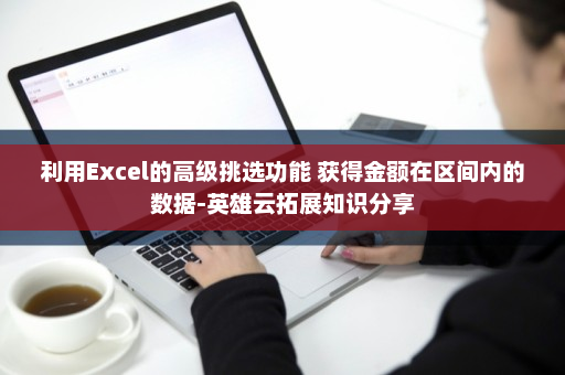 利用Excel的高级挑选功能 获得金额在区间内的数据-英雄云拓展知识分享