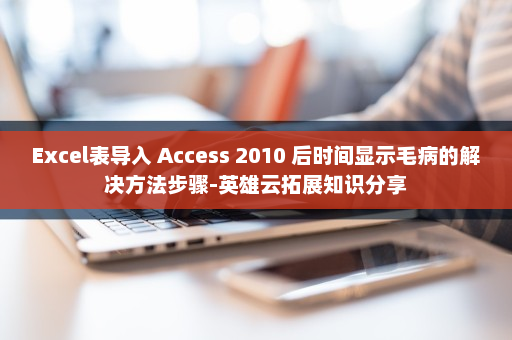 Excel表导入 Access 2010 后时间显示毛病的解决方法步骤-英雄云拓展知识分享