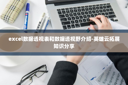 excel数据透视表和数据透视野介绍-英雄云拓展知识分享