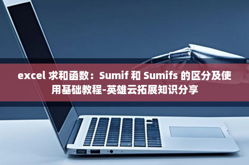 excel 求和函数：Sumif 和 Sumifs 的区分及使用基础教程-英雄云拓展知识分享