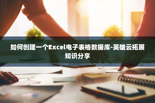 如何创建一个Excel电子表格数据库-英雄云拓展知识分享 如何创建一个Excel电子表格数据库-英雄云拓展知识分享