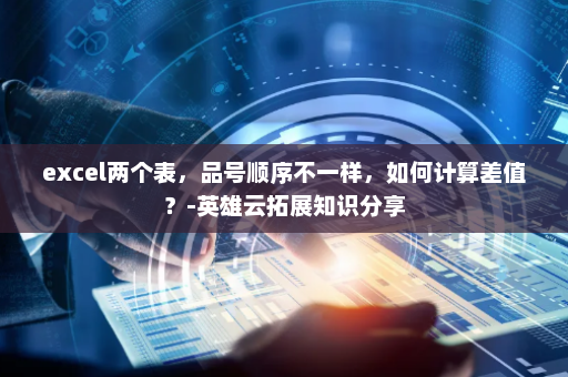 excel两个表，品号顺序不一样，如何计算差值？-英雄云拓展知识分享