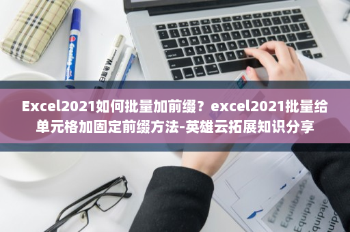 Excel2021如何批量加前缀？excel2021批量给单元格加固定前缀方法-英雄云拓展知识分享