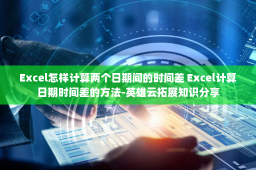 Excel怎样计算两个日期间的时间差 Excel计算日期时间差的方法-英雄云拓展知识分享