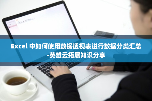 Excel 中如何使用数据透视表进行数据分类汇总-英雄云拓展知识分享