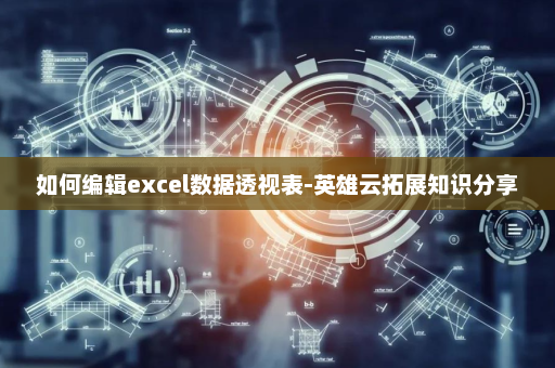 如何编辑excel数据透视表-英雄云拓展知识分享