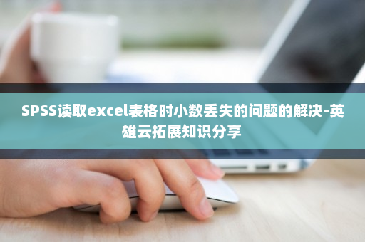SPSS读取excel表格时小数丢失的问题的解决-英雄云拓展知识分享