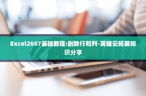 Excel2007基础教程:删除行和列-英雄云拓展知识分享