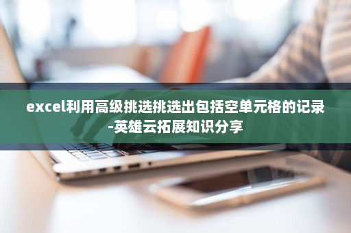 excel利用高级挑选挑选出包括空单元格的记录-英雄云拓展知识分享 excel利用高级挑选挑选出包括空单元格的记录-英雄云拓展知识分享