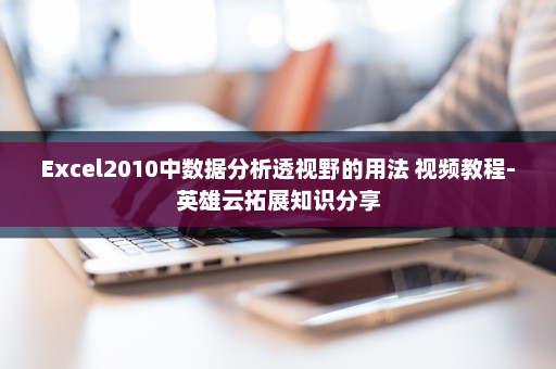 Excel2010中数据分析透视野的用法 视频教程-英雄云拓展知识分享
