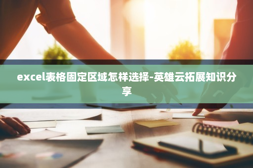 excel表格固定区域怎样选择-英雄云拓展知识分享 excel表格固定区域怎样选择-英雄云拓展知识分享