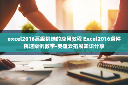 excel2016高级挑选的应用教程 Excel2016条件挑选案例教学-英雄云拓展知识分享