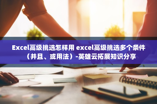 Excel高级挑选怎样用 excel高级挑选多个条件（并且、或用法）-英雄云拓展知识分享