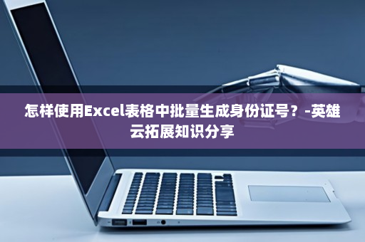 怎样使用Excel表格中批量生成身份证号？-英雄云拓展知识分享