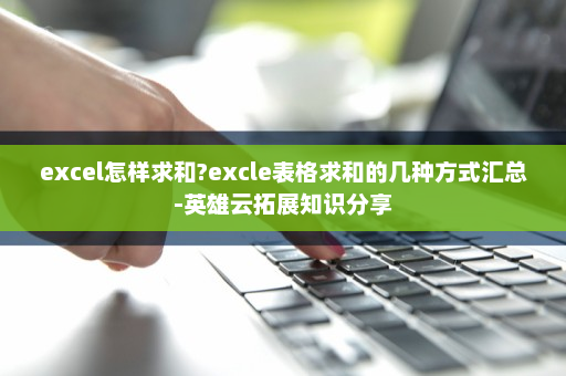 excel怎样求和?excle表格求和的几种方式汇总-英雄云拓展知识分享