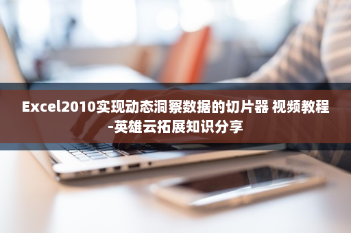 Excel2010实现动态洞察数据的切片器 视频教程-英雄云拓展知识分享