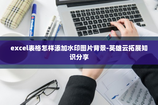excel表格怎样添加水印图片背景-英雄云拓展知识分享