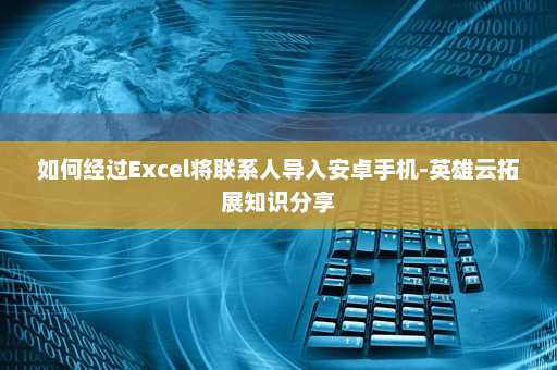 如何经过Excel将联系人导入安卓手机-英雄云拓展知识分享