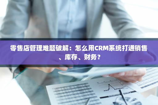 零售店管理难题破解:怎么用CRM系统打通销售、库存、财务? 零售店管理难题破解:怎么用CRM系统打通销售、库存、财务?