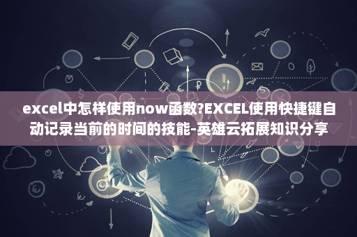 excel中怎样使用now函数?EXCEL使用快捷键自动记录当前的时间的技能-英雄云拓展知识分享