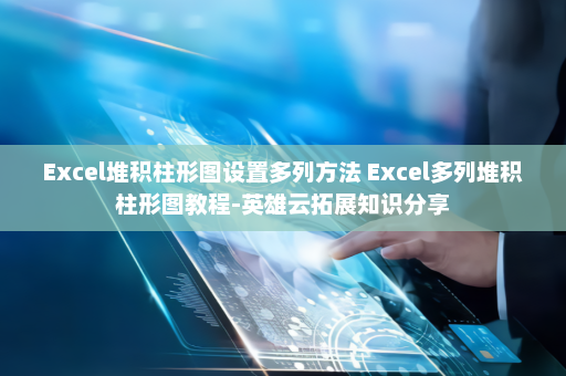 Excel堆积柱形图设置多列方法 Excel多列堆积柱形图教程-英雄云拓展知识分享