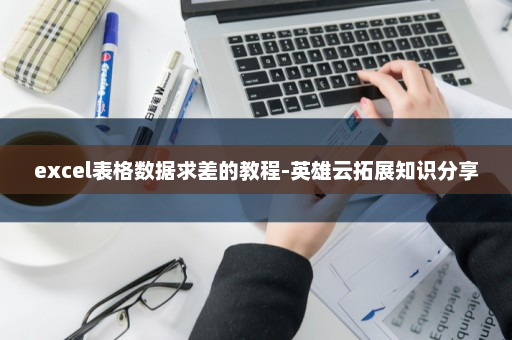 excel表格数据求差的教程-英雄云拓展知识分享