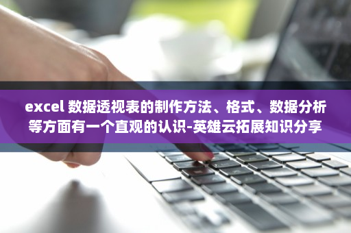 excel 数据透视表的制作方法、格式、数据分析等方面有一个直观的认识-英雄云拓展知识分享