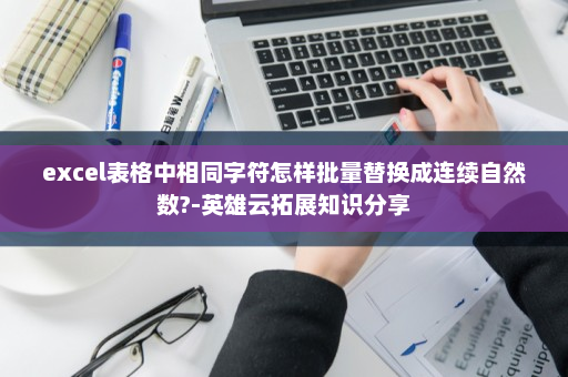 excel表格中相同字符怎样批量替换成连续自然数?-英雄云拓展知识分享