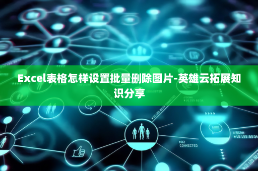Excel表格怎样设置批量删除图片-英雄云拓展知识分享